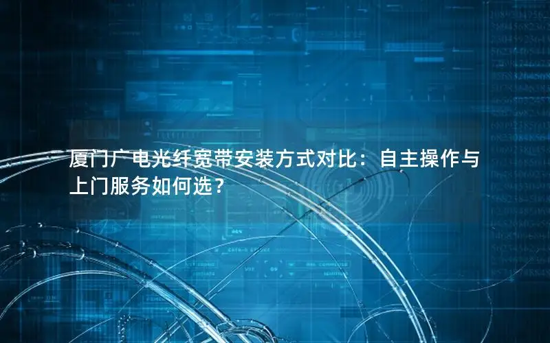 厦门广电光纤宽带安装方式对比：自主操作与上门服务如何选？