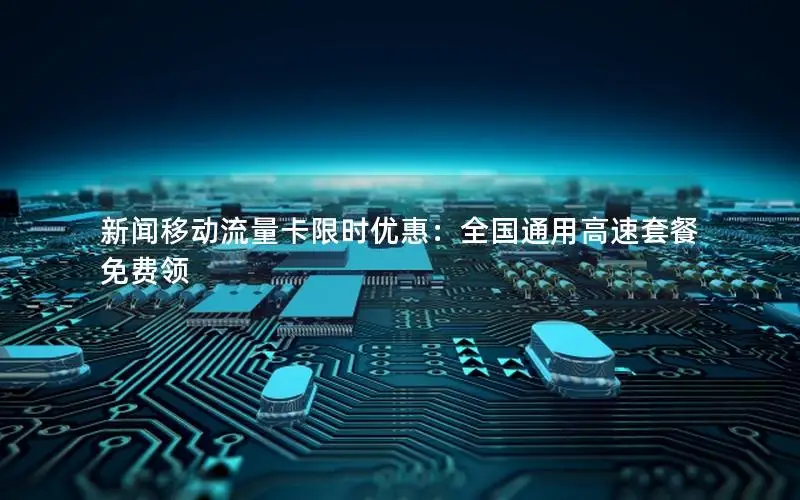 新闻移动流量卡限时优惠：全国通用高速套餐免费领