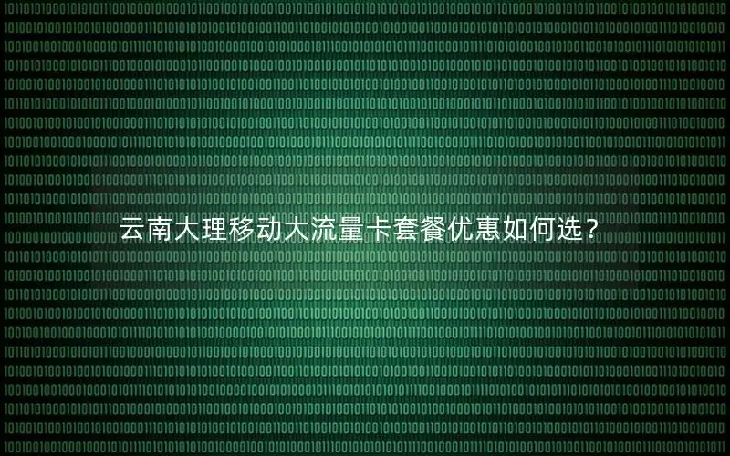云南大理移动大流量卡套餐优惠如何选？