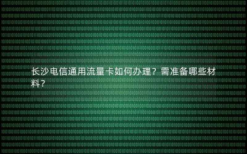 长沙电信通用流量卡如何办理？需准备哪些材料？