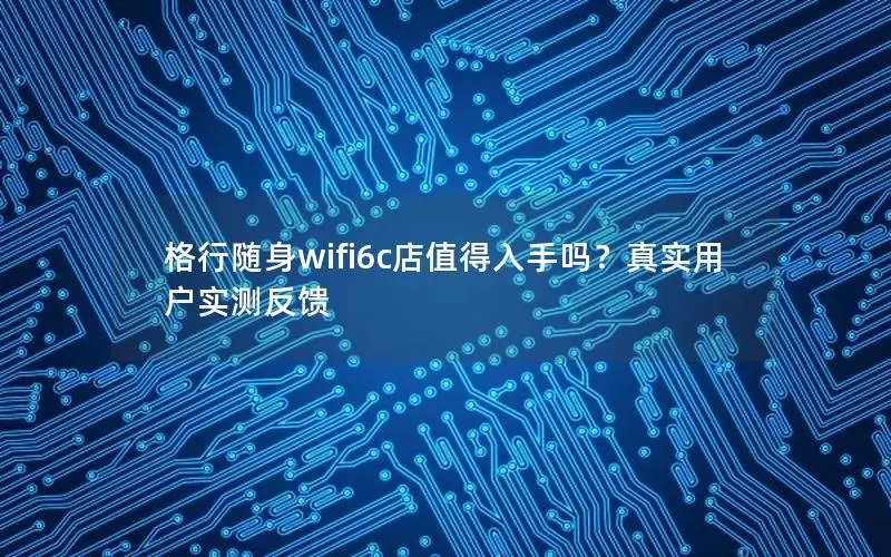 格行随身wifi6c店值得入手吗？真实用户实测反馈