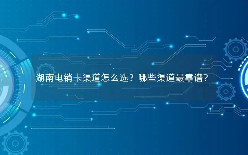 湖南电销卡渠道怎么选？哪些渠道最靠谱？
