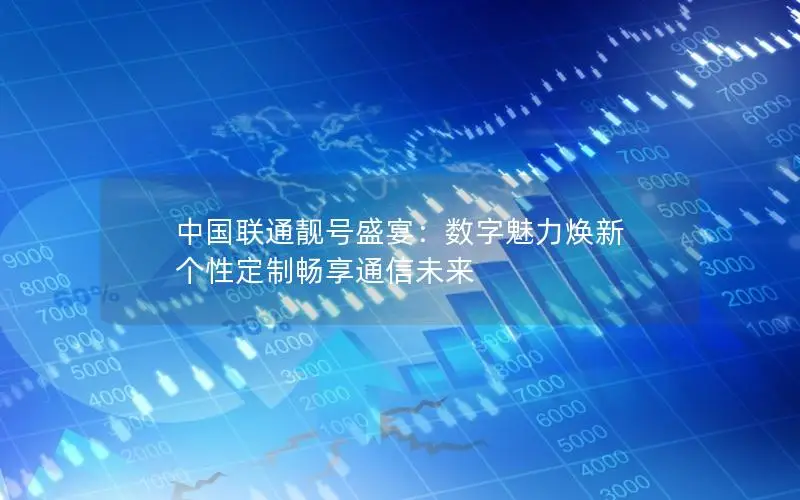 中国联通靓号盛宴：数字魅力焕新 个性定制畅享通信未来