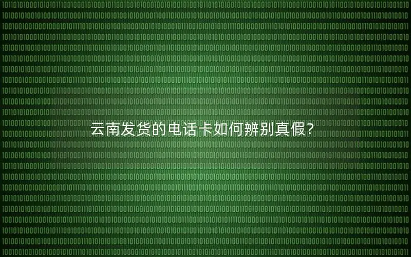 云南发货的电话卡如何辨别真假？