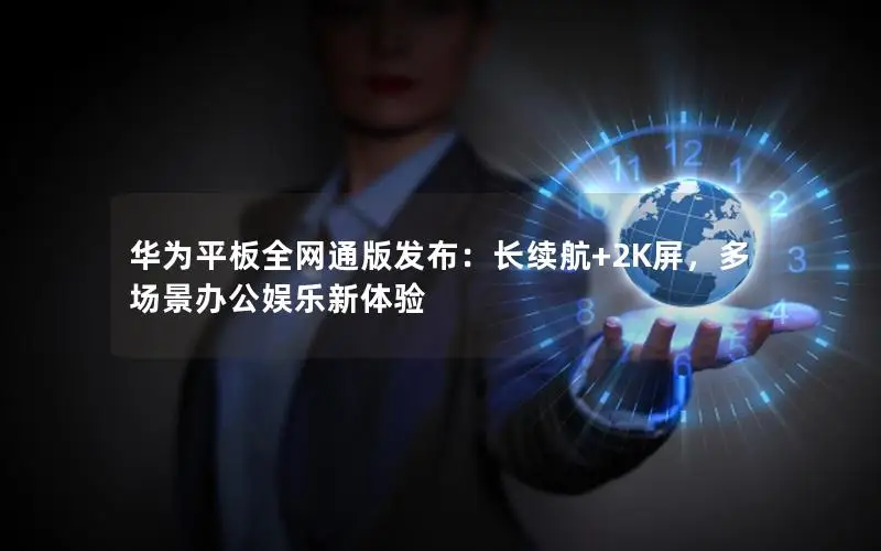 华为平板全网通版发布：长续航+2K屏，多场景办公娱乐新体验