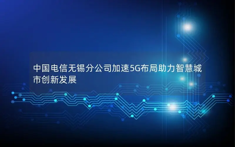 中国电信无锡分公司加速5G布局助力智慧城市创新发展