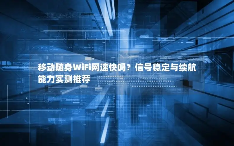 移动随身WiFi网速快吗？信号稳定与续航能力实测推荐
