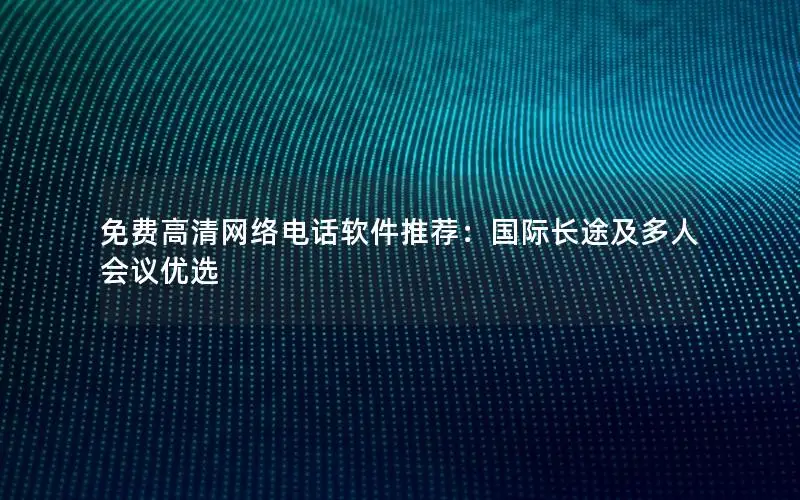 免费高清网络电话软件推荐：国际长途及多人会议优选