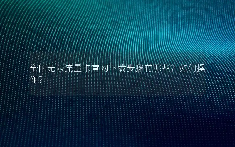全国无限流量卡官网下载步骤有哪些？如何操作？
