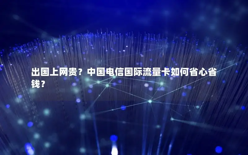 出国上网贵？中国电信国际流量卡如何省心省钱？