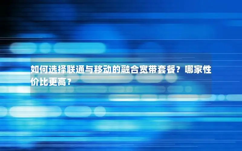如何选择联通与移动的融合宽带套餐？哪家性价比更高？