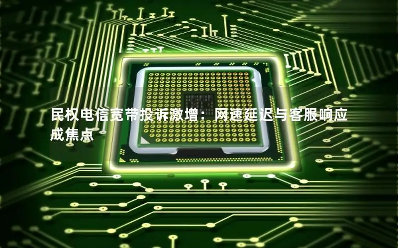 民权电信宽带投诉激增：网速延迟与客服响应成焦点