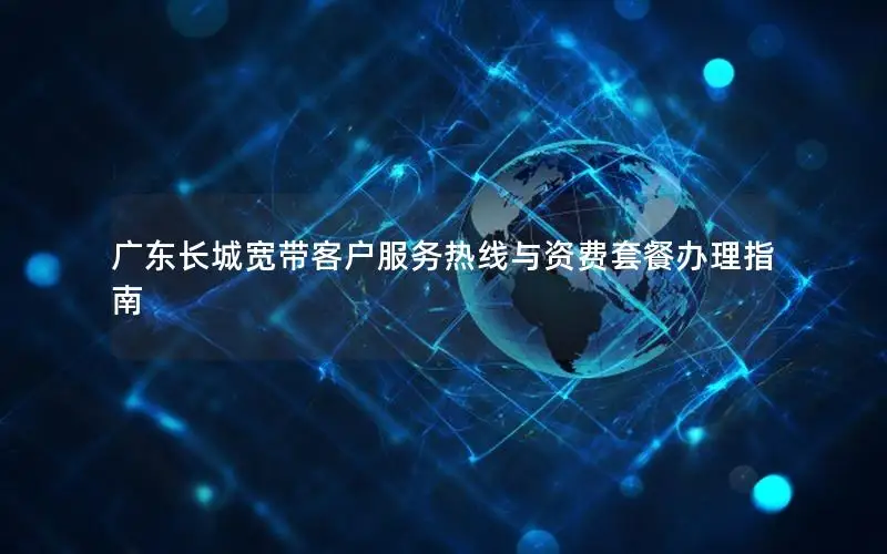 广东长城宽带客户服务热线与资费套餐办理指南