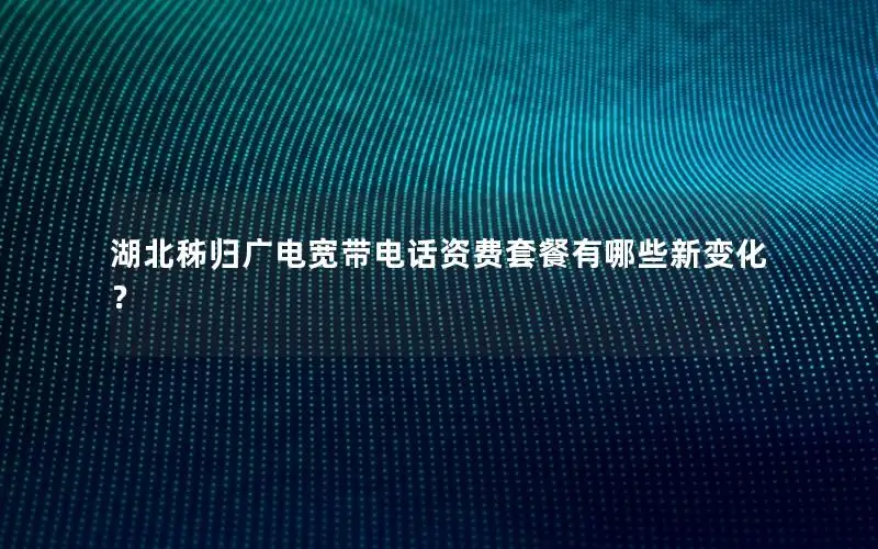 湖北秭归广电宽带电话资费套餐有哪些新变化？