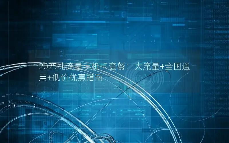 2025纯流量手机卡套餐：大流量+全国通用+低价优惠指南