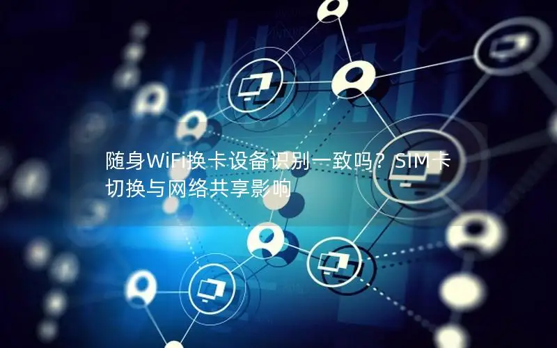 随身WiFi换卡设备识别一致吗？SIM卡切换与网络共享影响