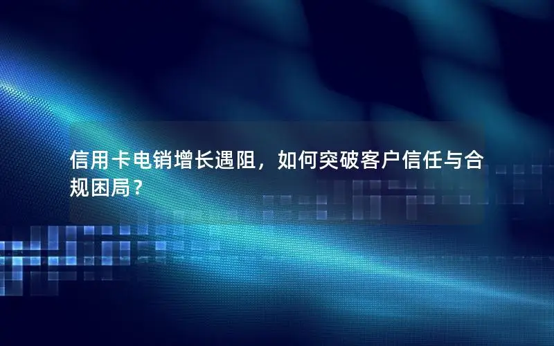 信用卡电销增长遇阻，如何突破客户信任与合规困局？