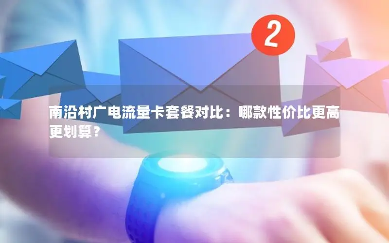 南沿村广电流量卡套餐对比：哪款性价比更高更划算？