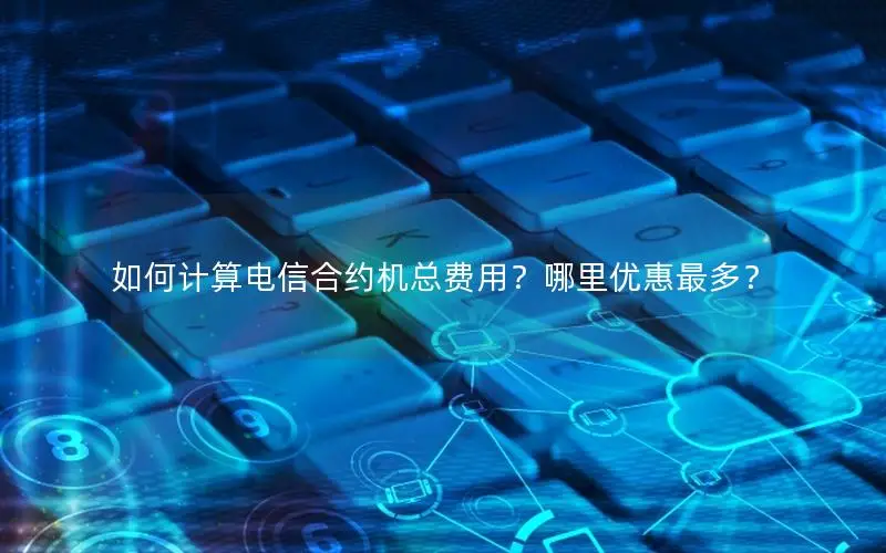 如何计算电信合约机总费用？哪里优惠最多？