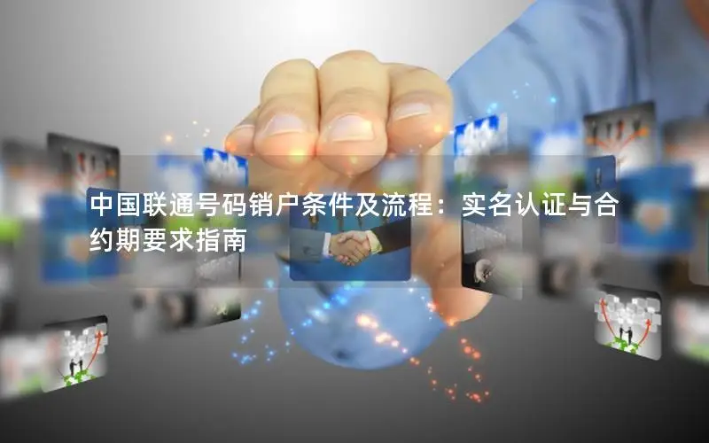 中国联通号码销户条件及流程：实名认证与合约期要求指南