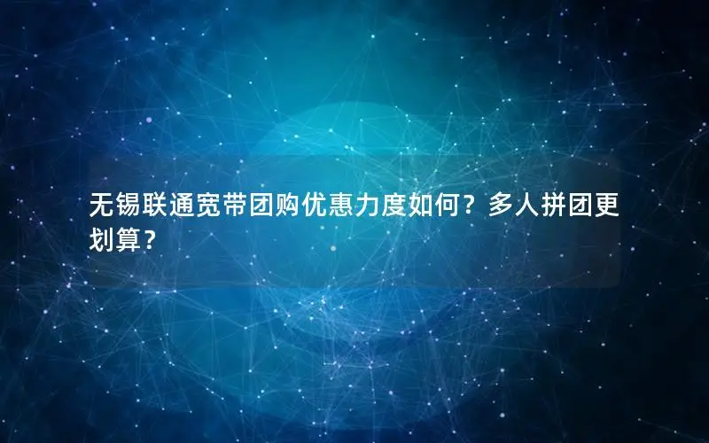 无锡联通宽带团购优惠力度如何？多人拼团更划算？