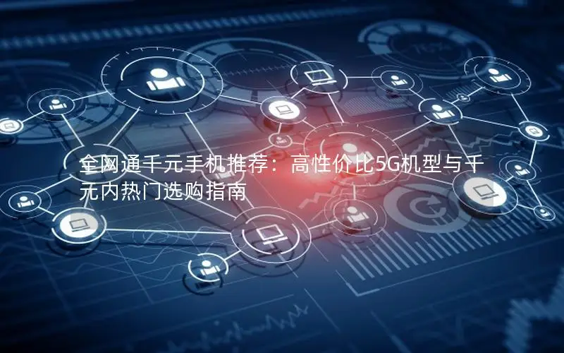 全网通千元手机推荐：高性价比5G机型与千元内热门选购指南