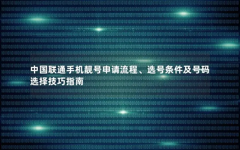 中国联通手机靓号申请流程、选号条件及号码选择技巧指南