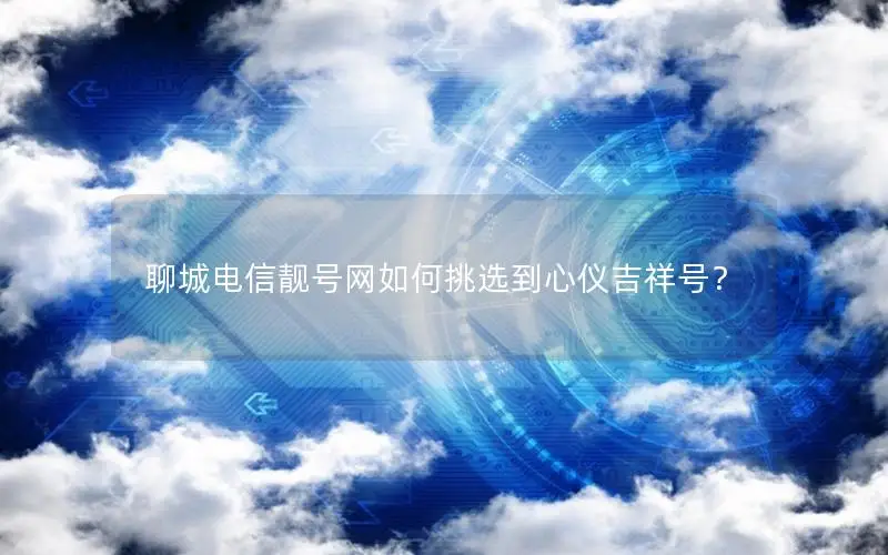 聊城电信靓号网如何挑选到心仪吉祥号？