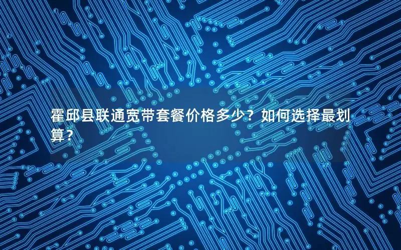 霍邱县联通宽带套餐价格多少？如何选择最划算？