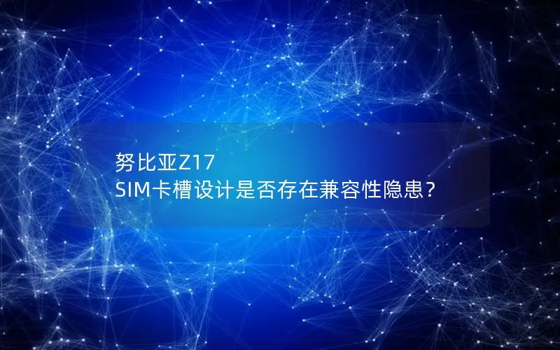 努比亚Z17 SIM卡槽设计是否存在兼容性隐患？