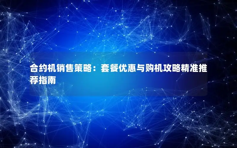 合约机销售策略：套餐优惠与购机攻略精准推荐指南
