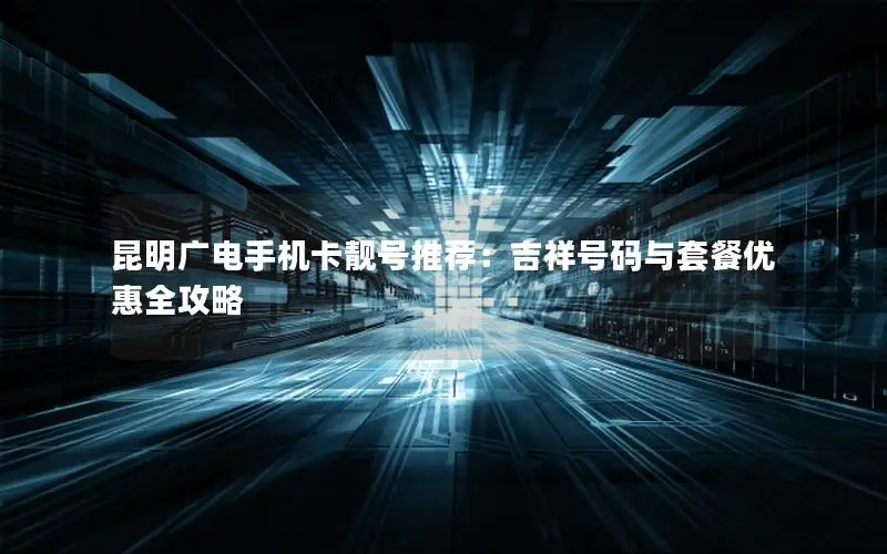 昆明广电手机卡靓号推荐：吉祥号码与套餐优惠全攻略