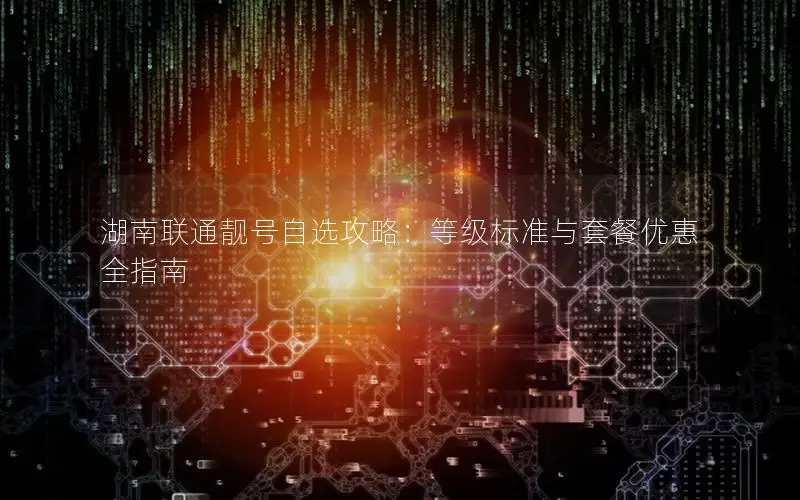 湖南联通靓号自选攻略：等级标准与套餐优惠全指南