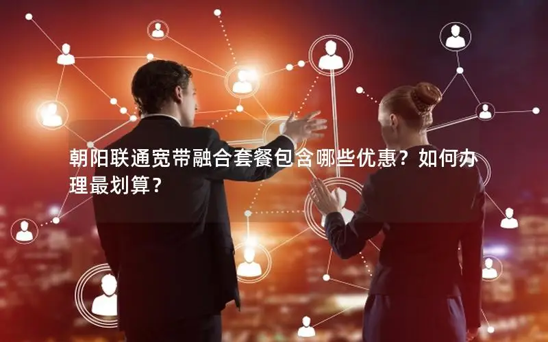 朝阳联通宽带融合套餐包含哪些优惠？如何办理最划算？