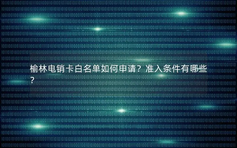 榆林电销卡白名单如何申请？准入条件有哪些？