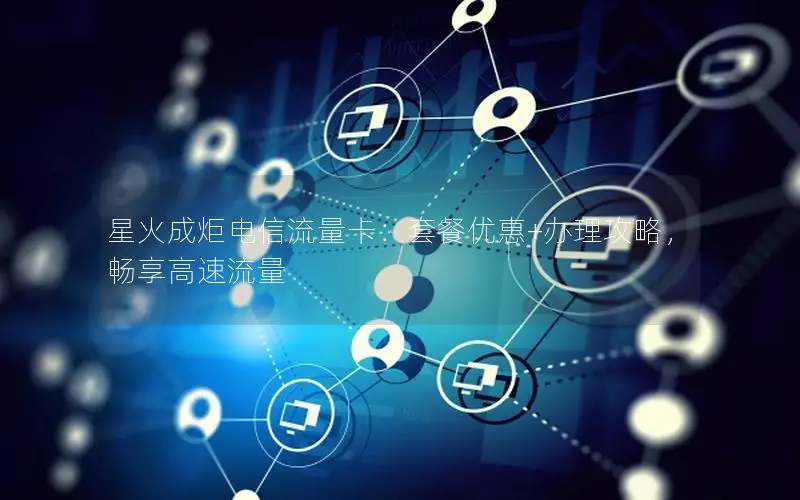 星火成炬电信流量卡：套餐优惠+办理攻略，畅享高速流量