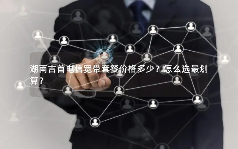 湖南吉首电信宽带套餐价格多少？怎么选最划算？
