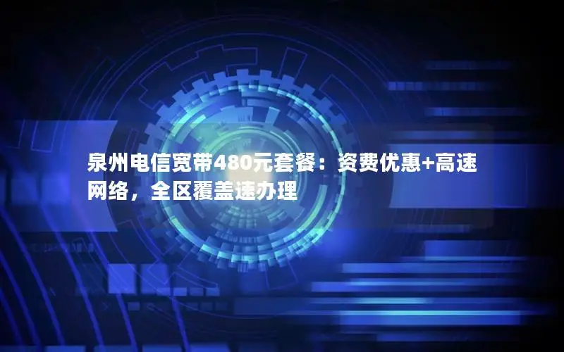 泉州电信宽带480元套餐：资费优惠+高速网络，全区覆盖速办理