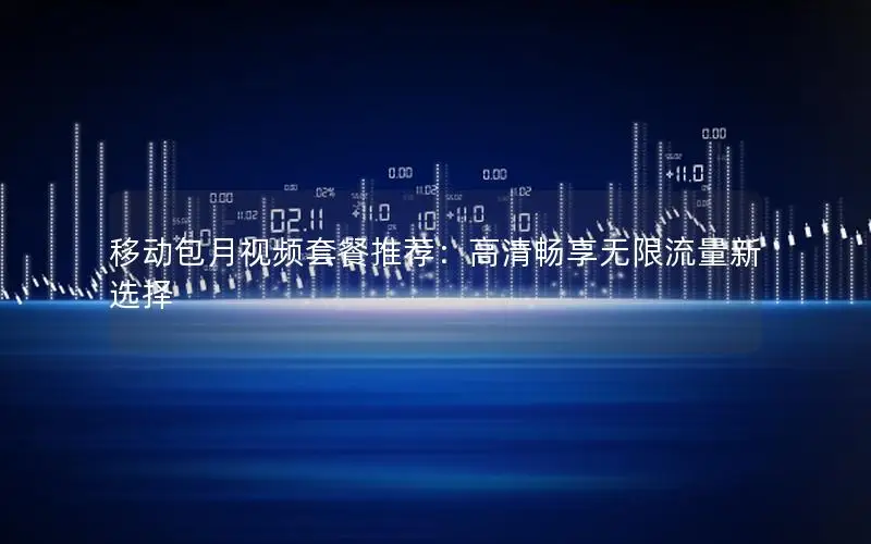 移动包月视频套餐推荐：高清畅享无限流量新选择