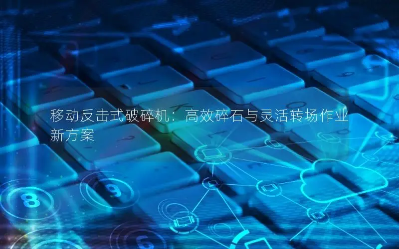 移动反击式破碎机：高效碎石与灵活转场作业新方案