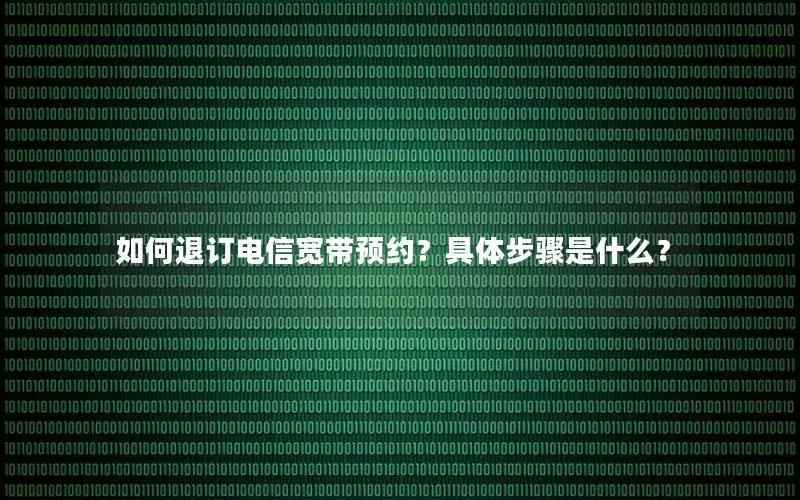 如何退订电信宽带预约？具体步骤是什么？