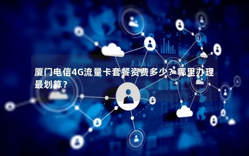 厦门电信4G流量卡套餐资费多少？哪里办理最划算？