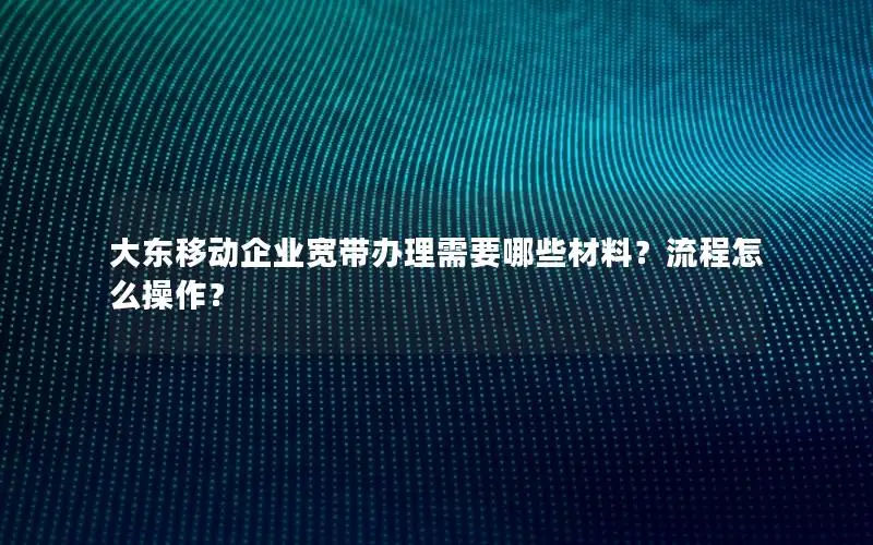 大东移动企业宽带办理需要哪些材料？流程怎么操作？