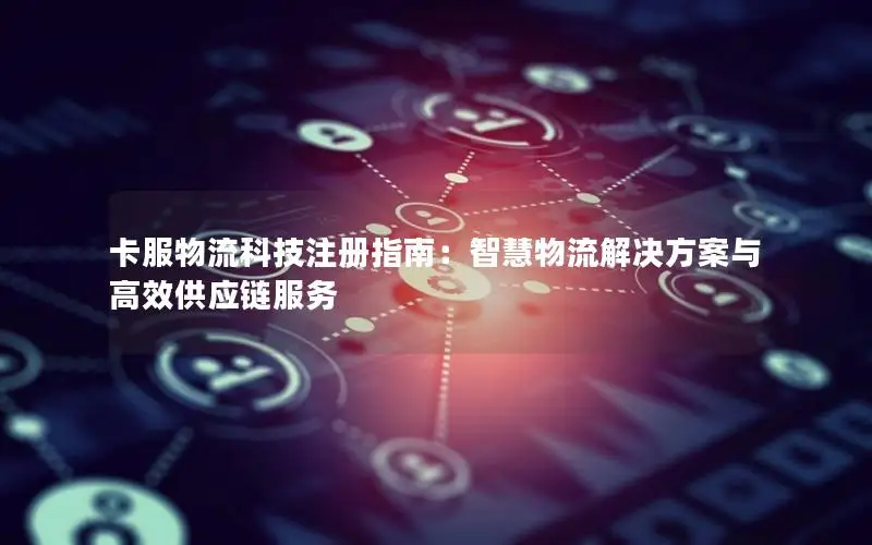 卡服物流科技注册指南：智慧物流解决方案与高效供应链服务