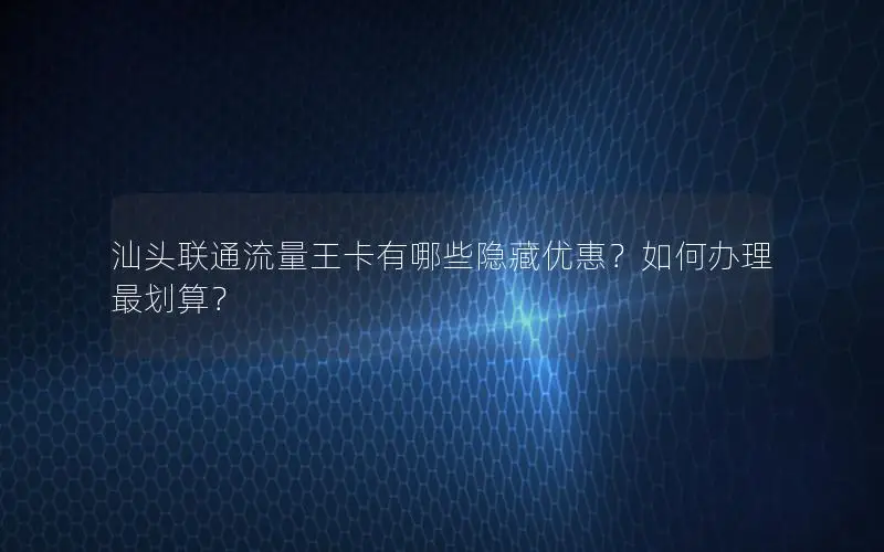 汕头联通流量王卡有哪些隐藏优惠？如何办理最划算？
