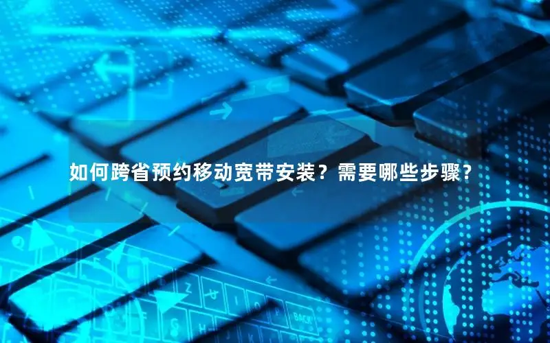 如何跨省预约移动宽带安装？需要哪些步骤？