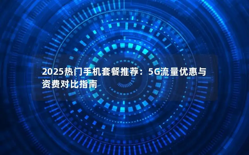 2025热门手机套餐推荐：5G流量优惠与资费对比指南