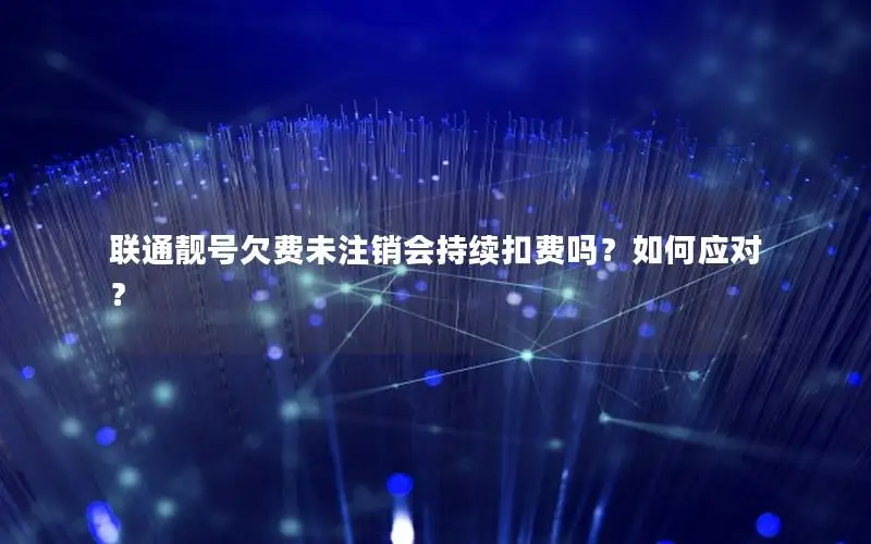 联通靓号欠费未注销会持续扣费吗？如何应对？