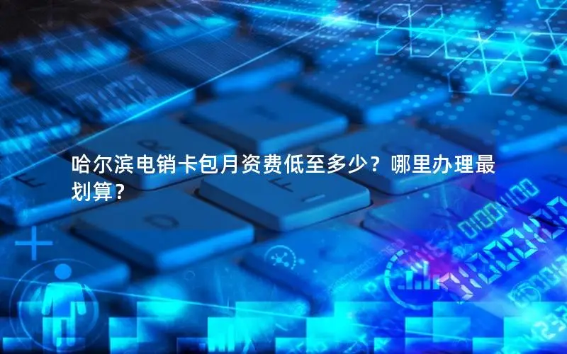 哈尔滨电销卡包月资费低至多少？哪里办理最划算？
