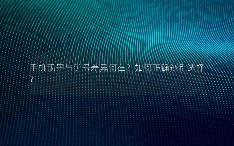 手机靓号与优号差异何在？如何正确辨别选择？